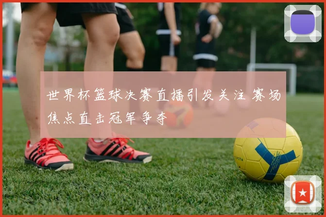世界杯篮球决赛直播引发关注 赛场焦点直击冠军争夺
