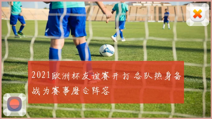 2021欧洲杯友谊赛开打 各队热身备战为赛事磨合阵容