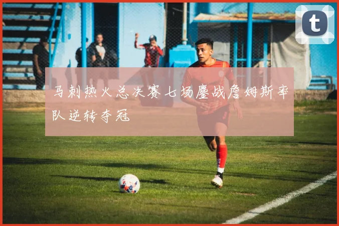 马刺热火总决赛七场鏖战詹姆斯率队逆转夺冠