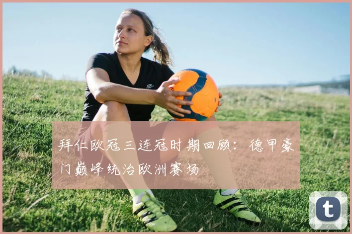 拜仁欧冠三连冠时期回顾：德甲豪门巅峰统治欧洲赛场