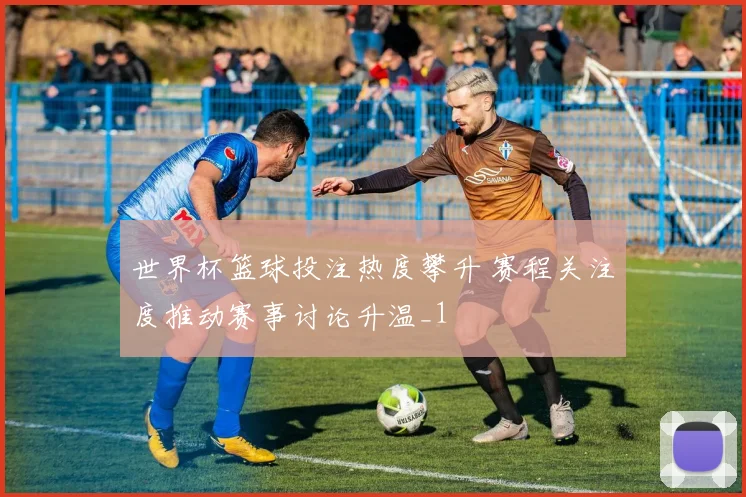 世界杯篮球投注热度攀升 赛程关注度推动赛事讨论升温_1