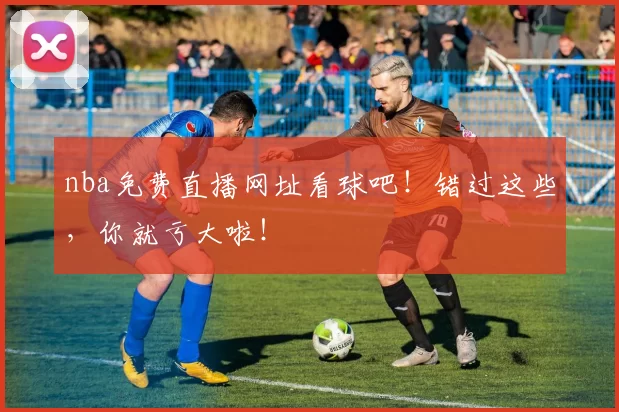 nba免费直播网址看球吧！错过这些，你就亏大啦！