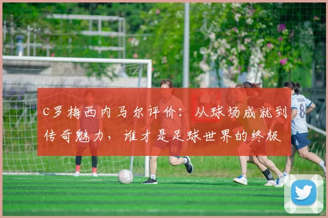 c罗梅西内马尔评价：从球场成就到传奇魅力，谁才是足球世界的终极王者？