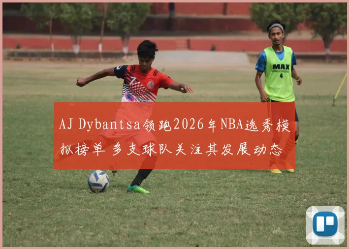 AJ Dybantsa领跑2026年NBA选秀模拟榜单 多支球队关注其发展动态