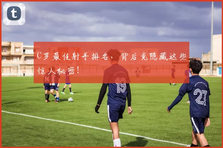 C罗最佳射手排名，背后竟隐藏这些惊人秘密！