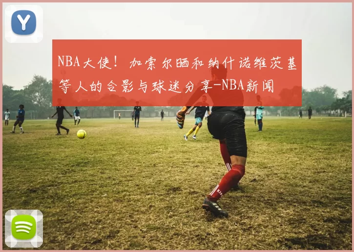 NBA大使!加索尔晒和纳什诺维茨基等人的合影与球迷分享-NBA新闻