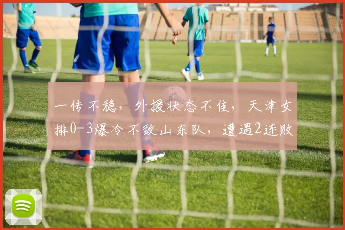 一传不稳，外援状态不佳，天津女排0-3爆冷不敌山东队，遭遇2连败