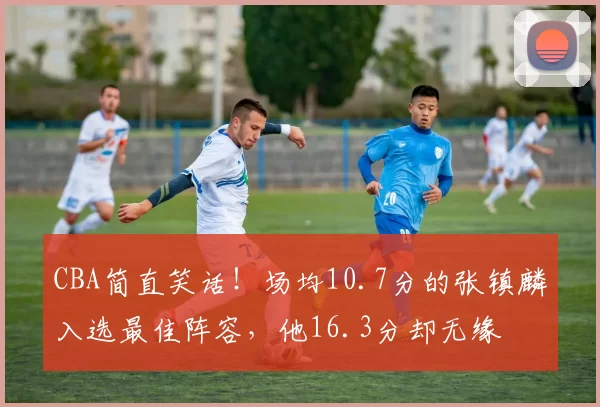 CBA简直笑话！场均10.7分的张镇麟入选最佳阵容，他16.3分却无缘