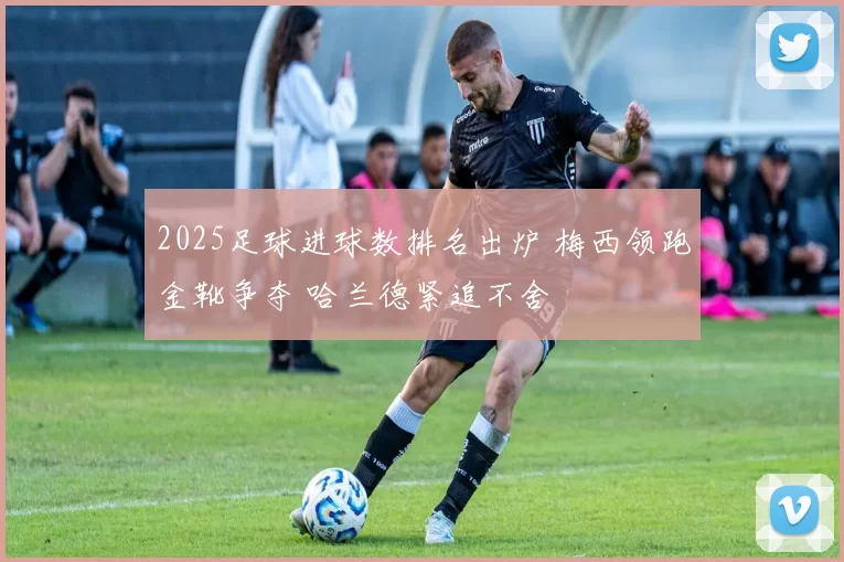 2025足球进球数排名出炉 梅西领跑金靴争夺 哈兰德紧追不舍