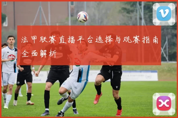 法甲联赛直播平台选择与观赛指南全面解析