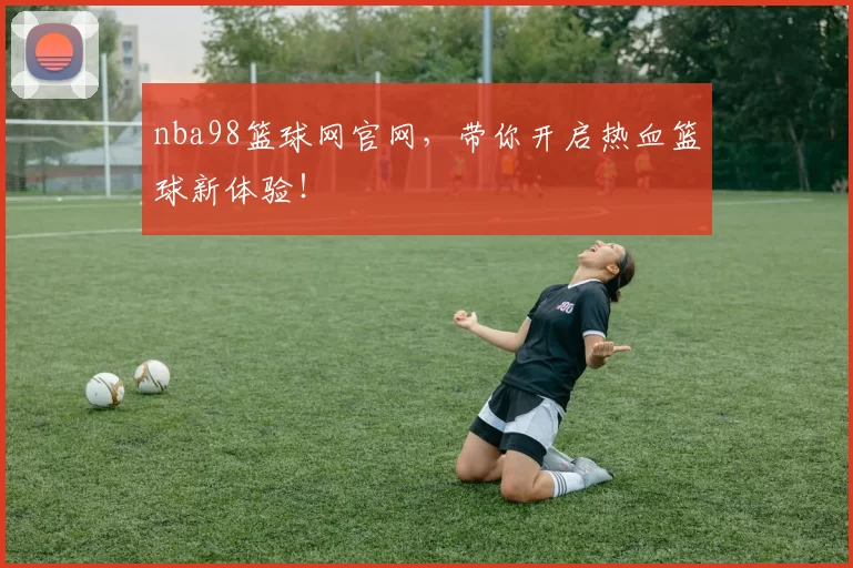 nba98篮球网官网，带你开启热血篮球新体验！