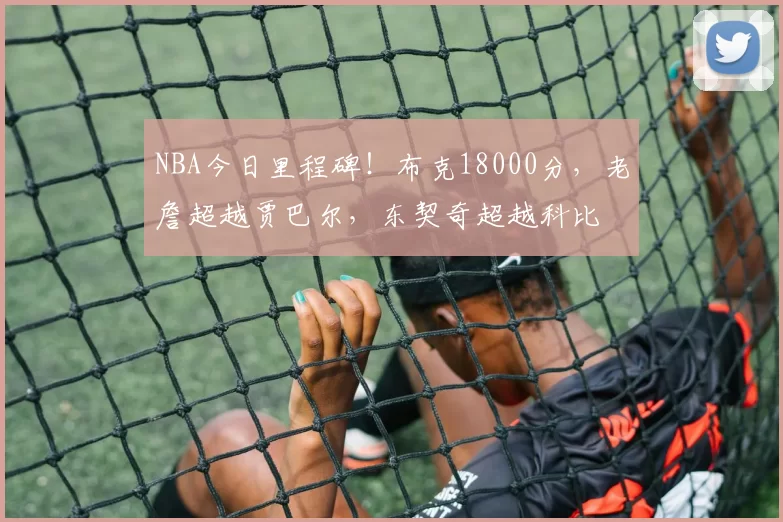 NBA今日里程碑！布克18000分，老詹超越贾巴尔，东契奇超越科比