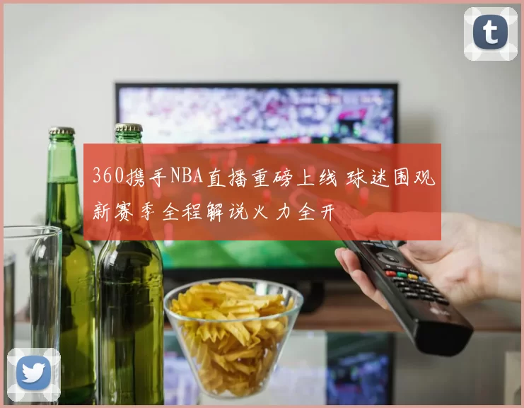 360携手NBA直播重磅上线 球迷围观新赛季全程解说火力全开