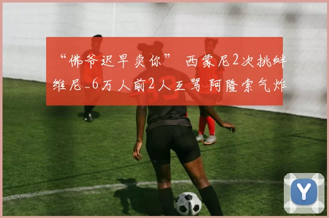 “佛爷迟早卖你” 西蒙尼2次挑衅维尼_6万人前2人互骂 阿隆索气炸