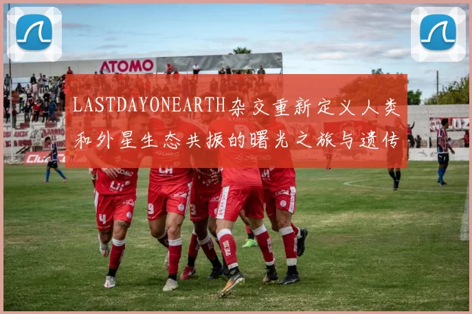 LASTDAYONEARTH杂交重新定义人类和外星生态共振的曙光之旅与遗传星际诗篇启航纪