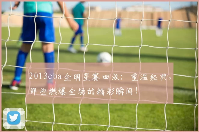 2013cba全明星赛回放：重温经典，那些燃爆全场的精彩瞬间！