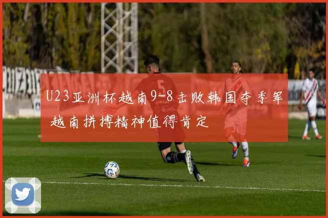 U23亚洲杯越南9-8击败韩国夺季军 越南拼搏精神值得肯定