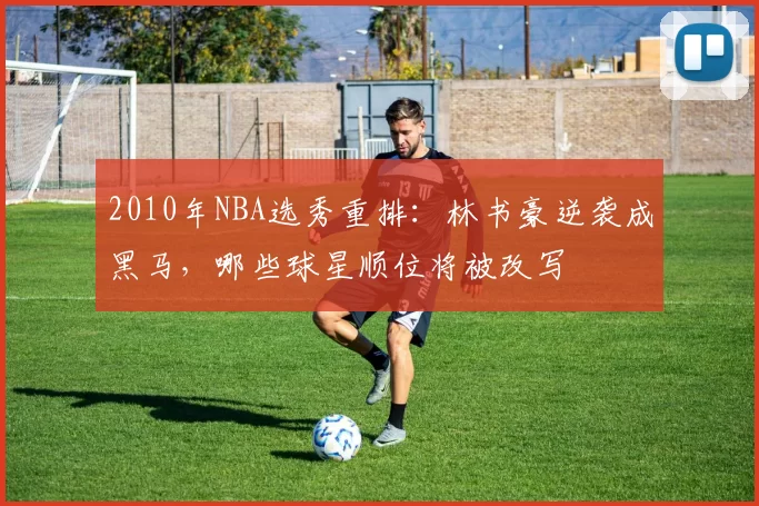 2010年NBA选秀重排：林书豪逆袭成黑马，哪些球星顺位将被改写