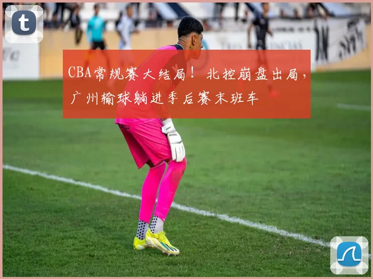 CBA常规赛大结局！北控崩盘出局，广州输球躺进季后赛末班车