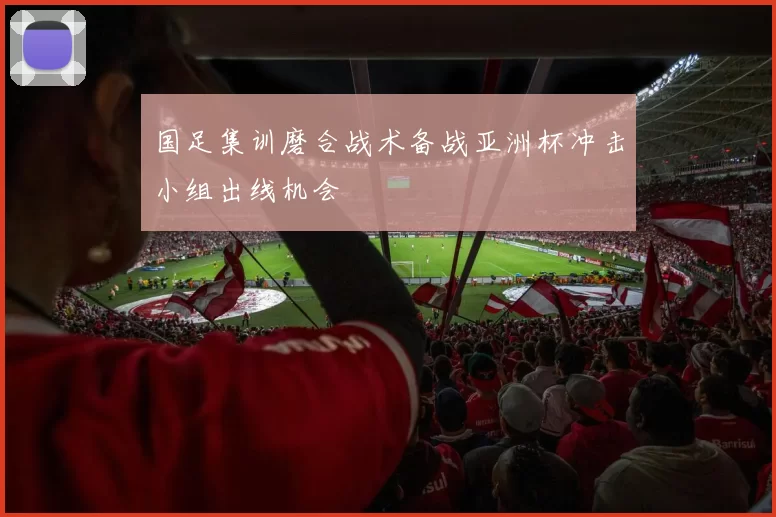 国足集训磨合战术备战亚洲杯冲击小组出线机会