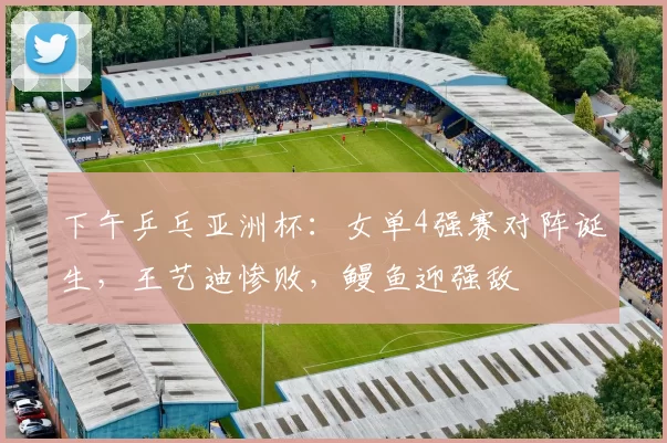 下午乒乓亚洲杯：女单4强赛对阵诞生，王艺迪惨败，鳗鱼迎强敌