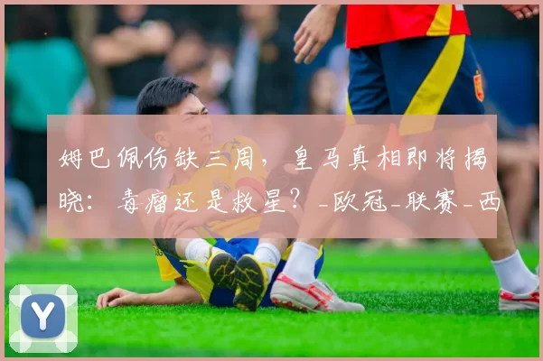 姆巴佩伤缺三周，皇马真相即将揭晓：毒瘤还是救星？_欧冠_联赛_西甲