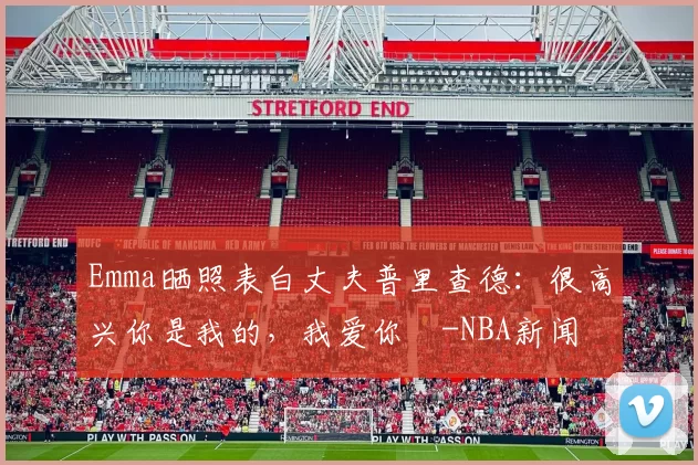 Emma晒照表白丈夫普里查德：很高兴你是我的，我爱你️-NBA新闻