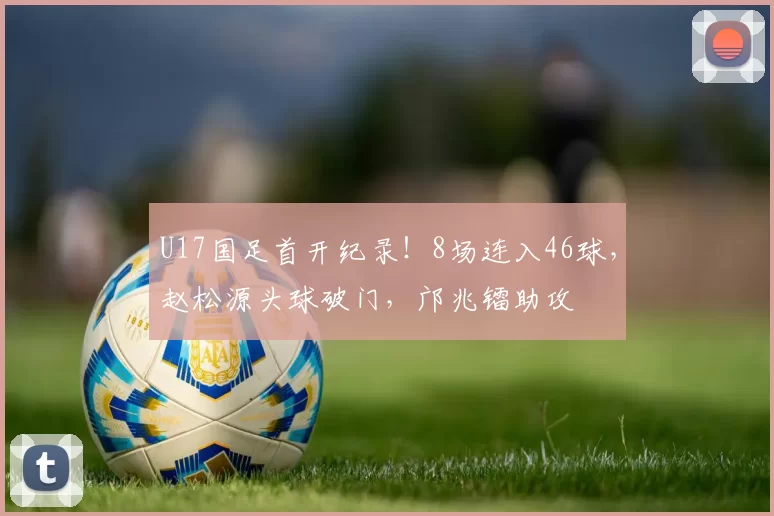 U17国足首开纪录！8场连入46球，赵松源头球破门，邝兆镭助攻