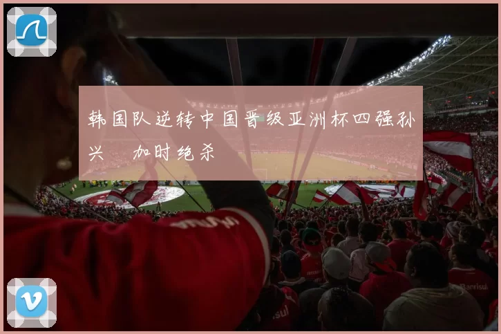 韩国队逆转中国晋级亚洲杯四强孙兴慜加时绝杀