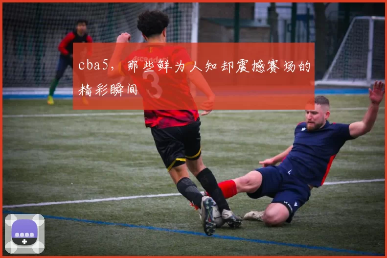 cba5，那些鲜为人知却震撼赛场的精彩瞬间