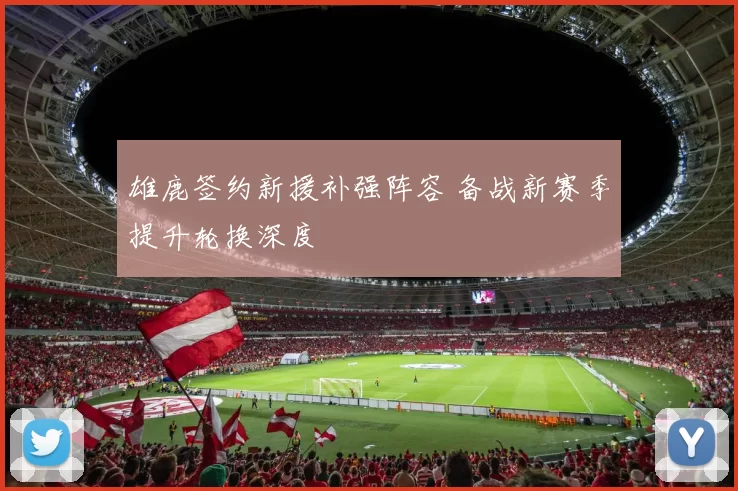 雄鹿签约新援补强阵容 备战新赛季提升轮换深度