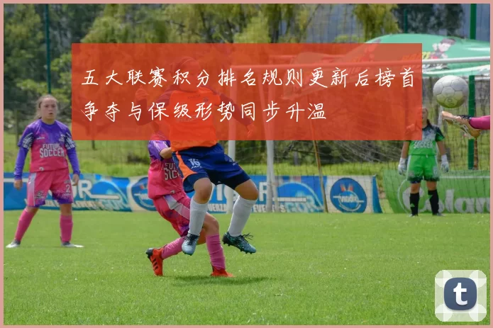 五大联赛积分排名规则更新后榜首争夺与保级形势同步升温