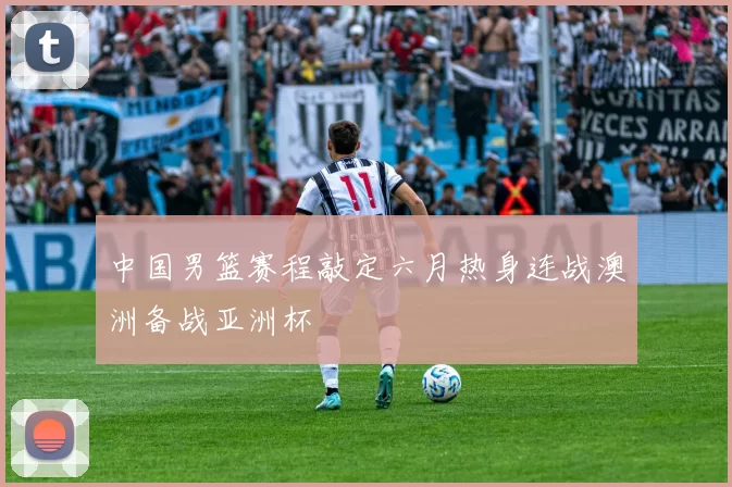 中国男篮赛程敲定六月热身连战澳洲备战亚洲杯