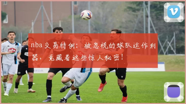 nba交易特例：被忽视的球队运作利器，竟藏着这些惊人秘密！