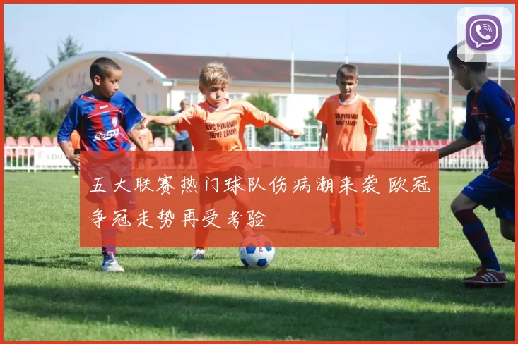 五大联赛热门球队伤病潮来袭 欧冠争冠走势再受考验