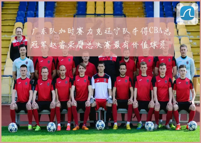 广东队加时赛力克辽宁队夺得CBA总冠军赵睿荣膺总决赛最有价值球员