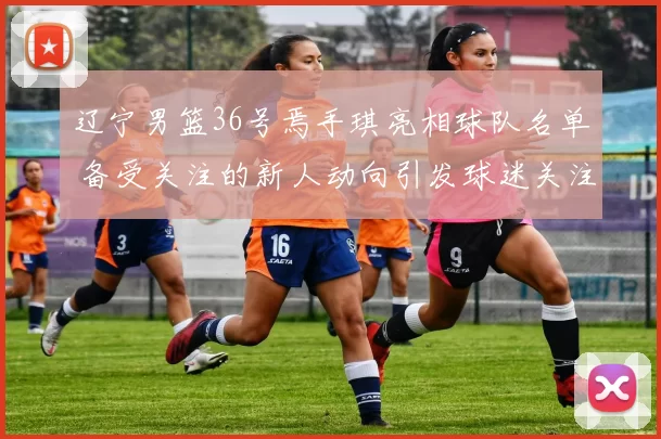 辽宁男篮36号焉手琪亮相球队名单 备受关注的新人动向引发球迷关注
