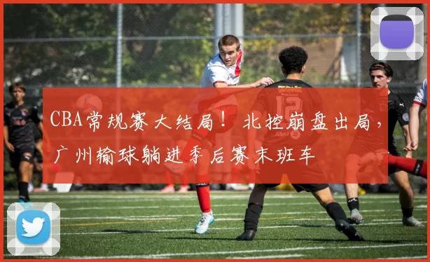 CBA常规赛大结局！北控崩盘出局，广州输球躺进季后赛末班车